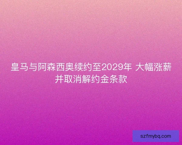 皇马与阿森西奥续约至2029年 大幅涨薪并取消解约金条款