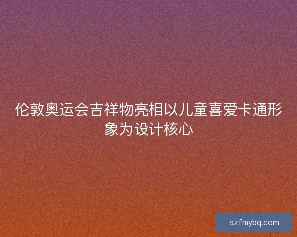 伦敦奥运会吉祥物亮相以儿童喜爱卡通形象为设计核心